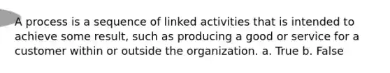 A process is a sequence of linked activities that is intended to achieve some result, such as producing a good or service for a customer within or outside the organization. a. True b. False