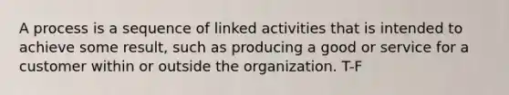 A process is a sequence of linked activities that is intended to achieve some result, such as producing a good or service for a customer within or outside the organization. T-F