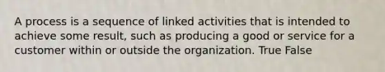 A process is a sequence of linked activities that is intended to achieve some result, such as producing a good or service for a customer within or outside the organization. True False