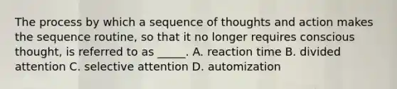 The process by which a sequence of thoughts and action makes the sequence routine, so that it no longer requires conscious thought, is referred to as _____. A. reaction time B. divided attention C. selective attention D. automization