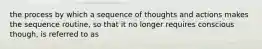 the process by which a sequence of thoughts and actions makes the sequence routine, so that it no longer requires conscious though, is referred to as