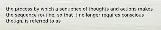 the process by which a sequence of thoughts and actions makes the sequence routine, so that it no longer requires conscious though, is referred to as