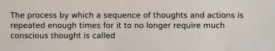 The process by which a sequence of thoughts and actions is repeated enough times for it to no longer require much conscious thought is called