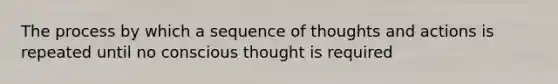 The process by which a sequence of thoughts and actions is repeated until no conscious thought is required