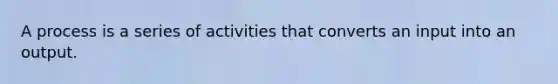 A process is a series of activities that converts an input into an output.