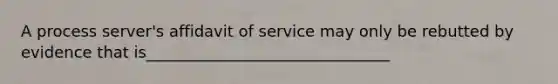 A process server's affidavit of service may only be rebutted by evidence that is_______________________________