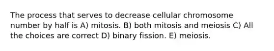 The process that serves to decrease cellular chromosome number by half is A) mitosis. B) both mitosis and meiosis C) All the choices are correct D) binary fission. E) meiosis.