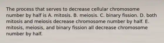 The process that serves to decrease cellular chromosome number by half is A. mitosis. B. meiosis. C. binary fission. D. both mitosis and meiosis decrease chromosome number by half. E. mitosis, meiosis, and binary fission all decrease chromosome number by half.