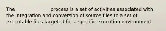 The ______________ process is a set of activities associated with the integration and conversion of source files to a set of executable files targeted for a specific execution environment.