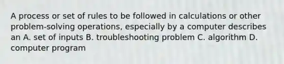 A process or set of rules to be followed in calculations or other problem-solving operations, especially by a computer describes an A. set of inputs B. troubleshooting problem C. algorithm D. computer program