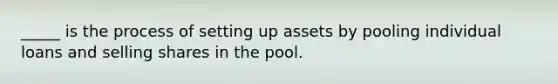 _____ is the process of setting up assets by pooling individual loans and selling shares in the pool.