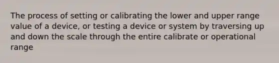 The process of setting or calibrating the lower and upper range value of a device, or testing a device or system by traversing up and down the scale through the entire calibrate or operational range