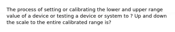 The process of setting or calibrating the lower and upper range value of a device or testing a device or system to ? Up and down the scale to the entire calibrated range is?