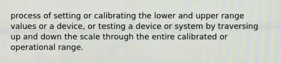 process of setting or calibrating the lower and upper range values or a device, or testing a device or system by traversing up and down the scale through the entire calibrated or operational range.