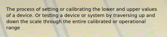 The process of setting or calibrating the lower and upper values of a device. Or testing a device or system by traversing up and down the scale through the entire calibrated or operational range