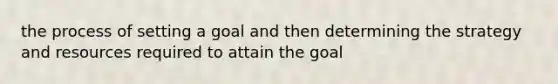 the process of setting a goal and then determining the strategy and resources required to attain the goal