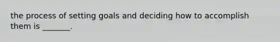 the process of setting goals and deciding how to accomplish them is _______.