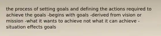 the process of setting goals and defining the actions required to achieve the goals -begins with goals -derived from vision or mission -what it wants to achieve not what it can achieve -situation effects goals