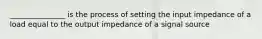 _______________ is the process of setting the input impedance of a load equal to the output impedance of a signal source