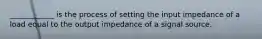 ____________ is the process of setting the input impedance of a load equal to the output impedance of a signal source.