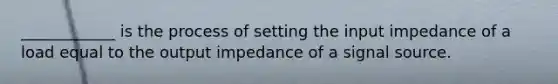 ____________ is the process of setting the input impedance of a load equal to the output impedance of a signal source.