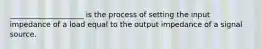 ____________________ is the process of setting the input impedance of a load equal to the output impedance of a signal source.