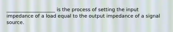 ____________________ is the process of setting the input impedance of a load equal to the output impedance of a signal source.