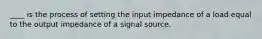 ____ is the process of setting the input impedance of a load equal to the output impedance of a signal source.