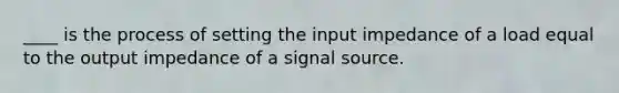 ____ is the process of setting the input impedance of a load equal to the output impedance of a signal source.