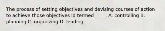 The process of setting objectives and devising courses of action to achieve those objectives id termed_____. A. controlling B. planning C. organizing D. leading