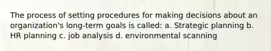 The process of setting procedures for making decisions about an organization's long-term goals is called: a. Strategic planning b. HR planning c. job analysis d. environmental scanning