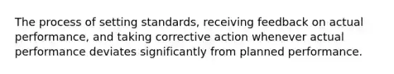 The process of setting standards, receiving feedback on actual performance, and taking corrective action whenever actual performance deviates significantly from planned performance.