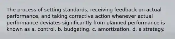 The process of setting standards, receiving feedback on actual performance, and taking corrective action whenever actual performance deviates significantly from planned performance is known as a. control. b. budgeting. c. amortization. d. a strategy.