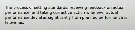 The process of setting standards, receiving feedback on actual performance, and taking corrective action whenever actual performance deviates significantly from planned performance is known as: