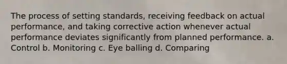 The process of setting standards, receiving feedback on actual performance, and taking corrective action whenever actual performance deviates significantly from planned performance. a. Control b. Monitoring c. Eye balling d. Comparing