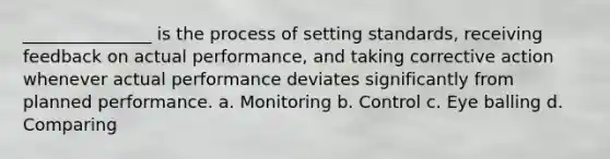 _______________ is the process of setting standards, receiving feedback on actual performance, and taking corrective action whenever actual performance deviates significantly from planned performance. a. Monitoring b. Control c. Eye balling d. Comparing