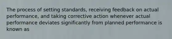 The process of setting standards, receiving feedback on actual performance, and taking corrective action whenever actual performance deviates significantly from planned performance is known as