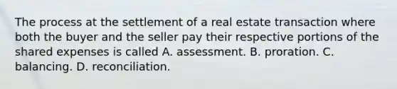 The process at the settlement of a real estate transaction where both the buyer and the seller pay their respective portions of the shared expenses is called A. assessment. B. proration. C. balancing. D. reconciliation.