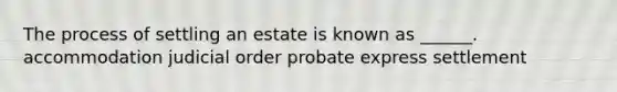 The process of settling an estate is known as ______. accommodation judicial order probate express settlement