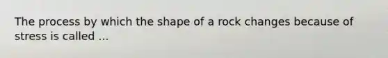 The process by which the shape of a rock changes because of stress is called ...