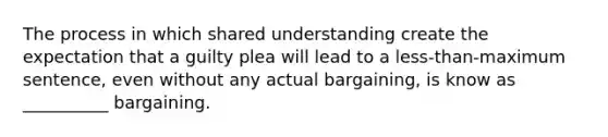 The process in which shared understanding create the expectation that a guilty plea will lead to a less-than-maximum sentence, even without any actual bargaining, is know as __________ bargaining.