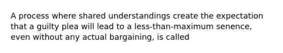 A process where shared understandings create the expectation that a guilty plea will lead to a less-than-maximum senence, even without any actual bargaining, is called