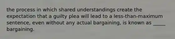 the process in which shared understandings create the expectation that a guilty plea will lead to a less-than-maximum sentence, even without any actual bargaining, is known as _____ bargaining.