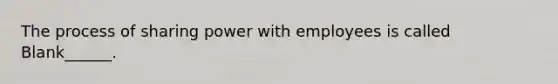 The process of sharing power with employees is called Blank______.