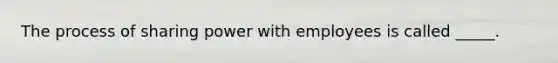 The process of sharing power with employees is called _____.