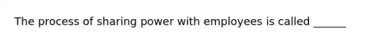 The process of sharing power with employees is called ______