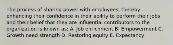 The process of sharing power with employees, thereby enhancing their confidence in their ability to perform their jobs and their belief that they are influential contributors to the organization is known as: A. Job enrichment B. Empowerment C. Growth need strength D. Restoring equity E. Expectancy