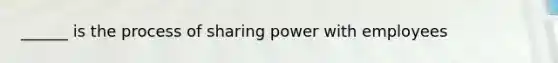 ______ is the process of sharing power with employees