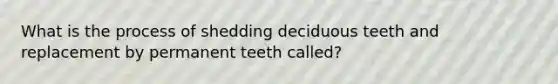 What is the process of shedding deciduous teeth and replacement by permanent teeth called?