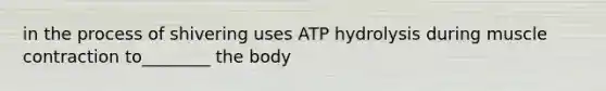 in the process of shivering uses ATP hydrolysis during muscle contraction to________ the body